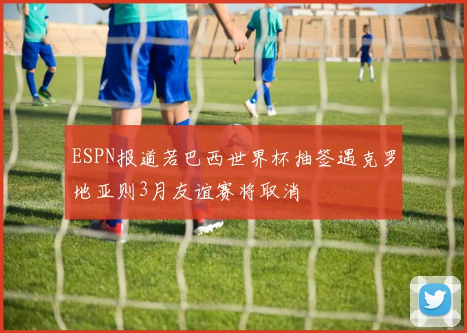 ESPN报道若巴西世界杯抽签遇克罗地亚则3月友谊赛将取消