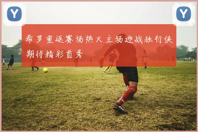 希罗重返赛场热火主场迎战独行侠期待精彩首秀
