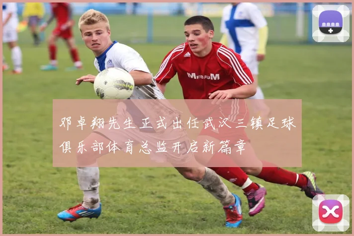 邓卓翔先生正式出任武汉三镇足球俱乐部体育总监开启新篇章