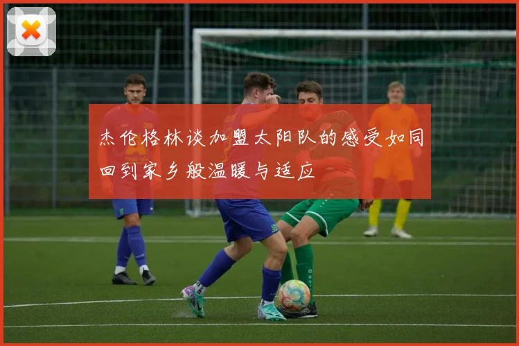 杰伦格林谈加盟太阳队的感受如同回到家乡般温暖与适应