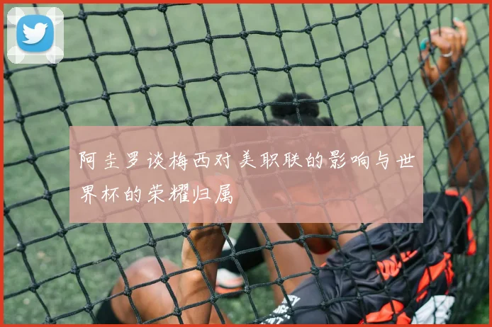 阿圭罗谈梅西对美职联的影响与世界杯的荣耀归属