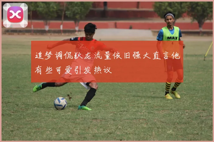 追梦调侃狄龙流量依旧强大直言他有些可爱引发热议