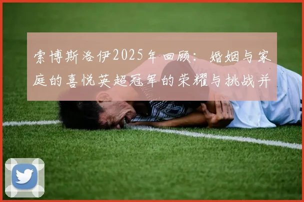 索博斯洛伊2025年回顾：婚姻与家庭的喜悦英超冠军的荣耀与挑战并存