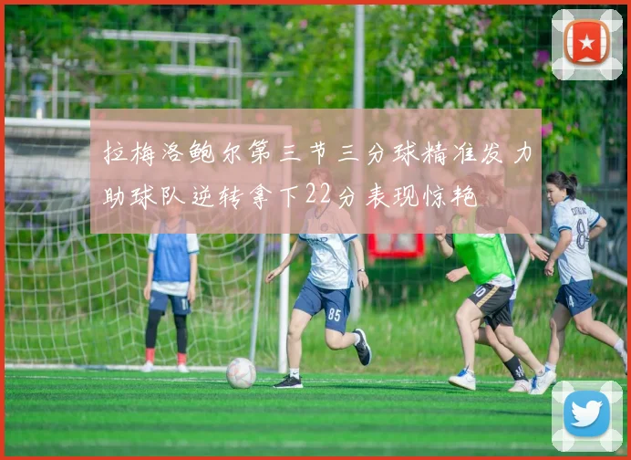 拉梅洛鲍尔第三节三分球精准发力助球队逆转拿下22分表现惊艳
