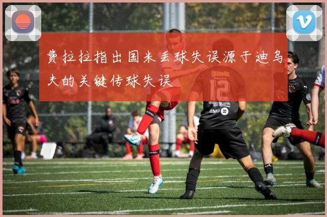 费拉拉指出国米丢球失误源于迪乌夫的关键传球失误