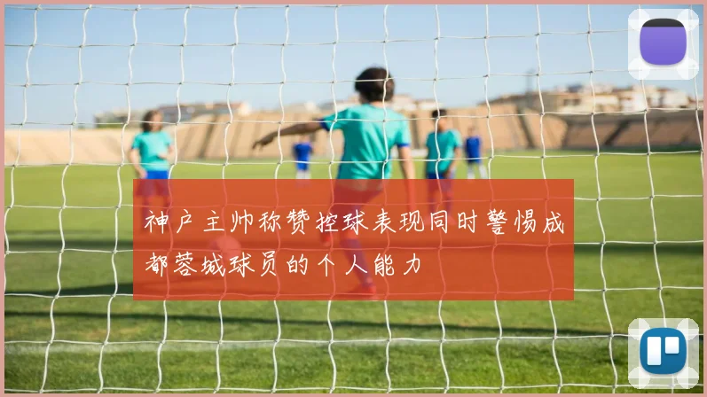 神户主帅称赞控球表现同时警惕成都蓉城球员的个人能力