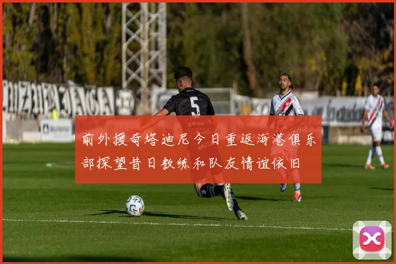 前外援奇塔迪尼今日重返海港俱乐部探望昔日教练和队友情谊依旧
