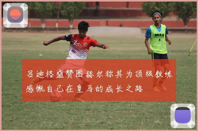 吕迪格盛赞图赫尔称其为顶级教练感慨自己在皇马的成长之路