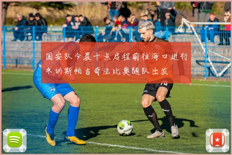 国安队今晨十点启程前往海口进行冬训斯帕吉奇法比奥随队出发
