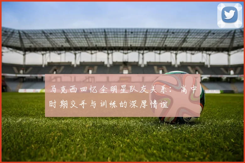 马克西回忆全明星队友关系：高中时期交手与训练的深厚情谊