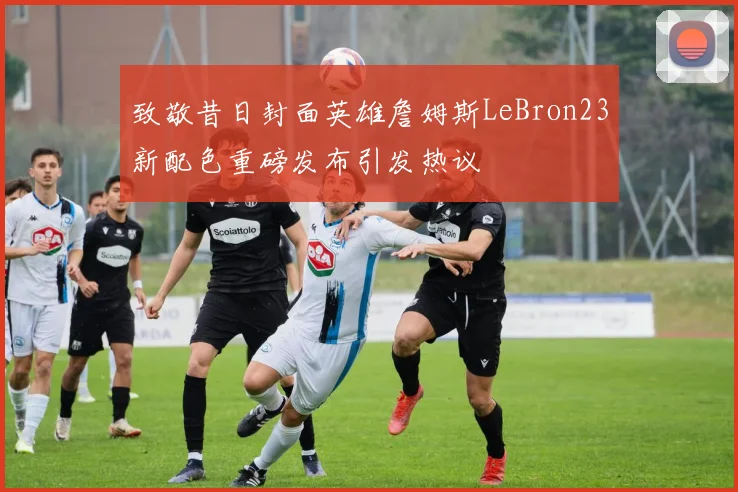 致敬昔日封面英雄詹姆斯LeBron23新配色重磅发布引发热议