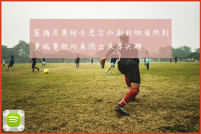 塞梅尼奥转会悬念加剧利物浦热刺曼城曼联均表现出浓厚兴趣