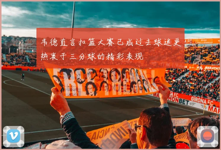 韦德直言扣篮大赛已成过去球迷更热衷于三分球的精彩表现