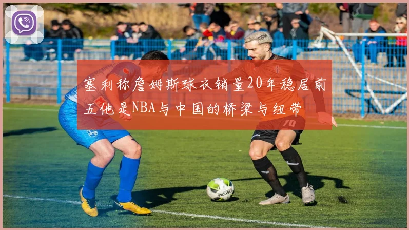 塞利称詹姆斯球衣销量20年稳居前五他是NBA与中国的桥梁与纽带