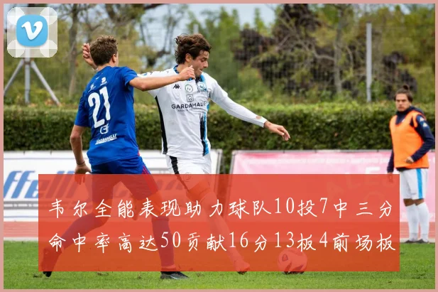 韦尔全能表现助力球队10投7中三分命中率高达50贡献16分13板4前场板