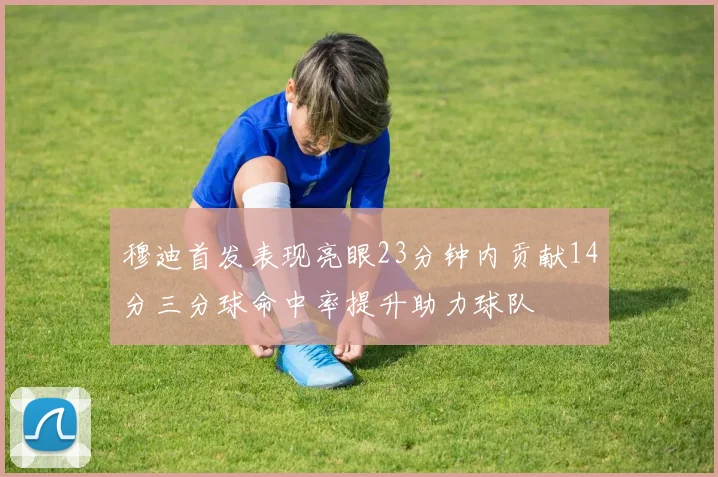 穆迪首发表现亮眼23分钟内贡献14分三分球命中率提升助力球队