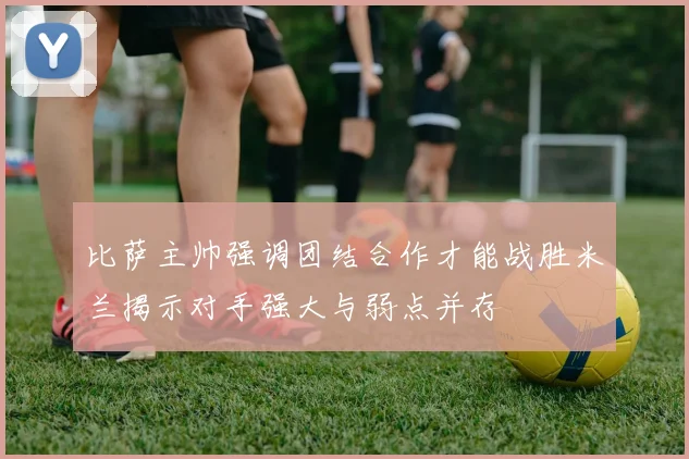 比萨主帅强调团结合作才能战胜米兰揭示对手强大与弱点并存