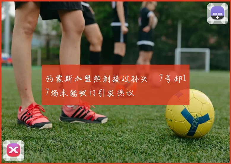 西蒙斯加盟热刺接过孙兴慜7号却17场未能破门引发热议