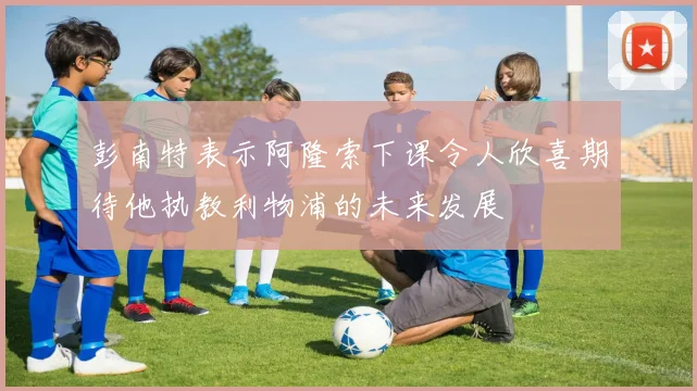 彭南特表示阿隆索下课令人欣喜期待他执教利物浦的未来发展