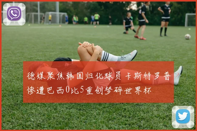 德媒聚焦韩国归化球员卡斯特罗普惨遭巴西0比5重创梦碎世界杯