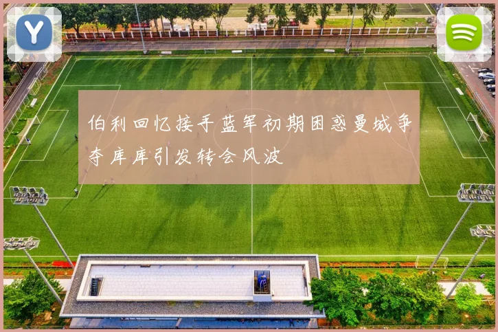 伯利回忆接手蓝军初期困惑曼城争夺库库引发转会风波