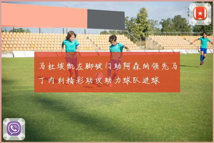 马杜埃凯左脚破门助阿森纳领先马丁内利精彩助攻助力球队进球