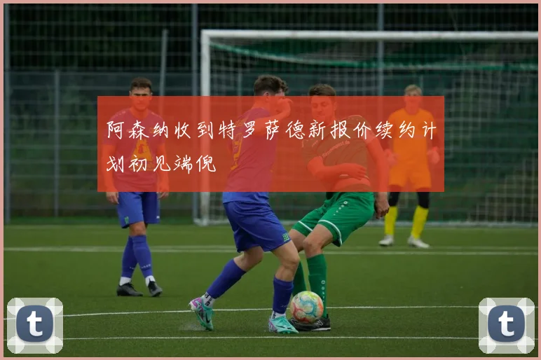 阿森纳收到特罗萨德新报价续约计划初见端倪