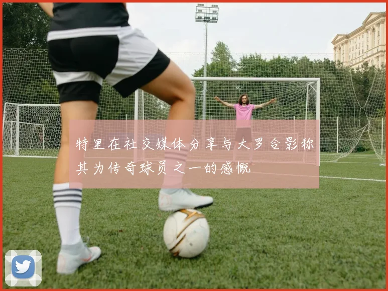 特里在社交媒体分享与大罗合影称其为传奇球员之一的感慨