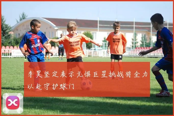 李昊坚定表示无惧巨星挑战将全力以赴守护球门