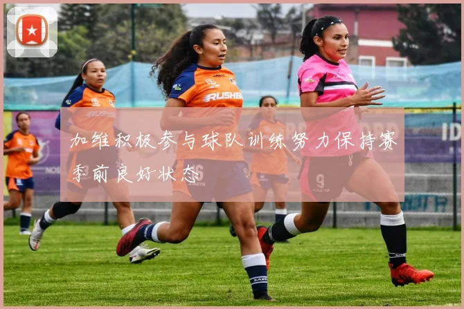 加维积极参与球队训练努力保持赛季前良好状态