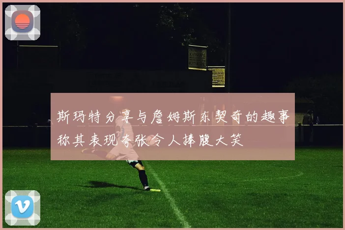斯玛特分享与詹姆斯东契奇的趣事称其表现夸张令人捧腹大笑