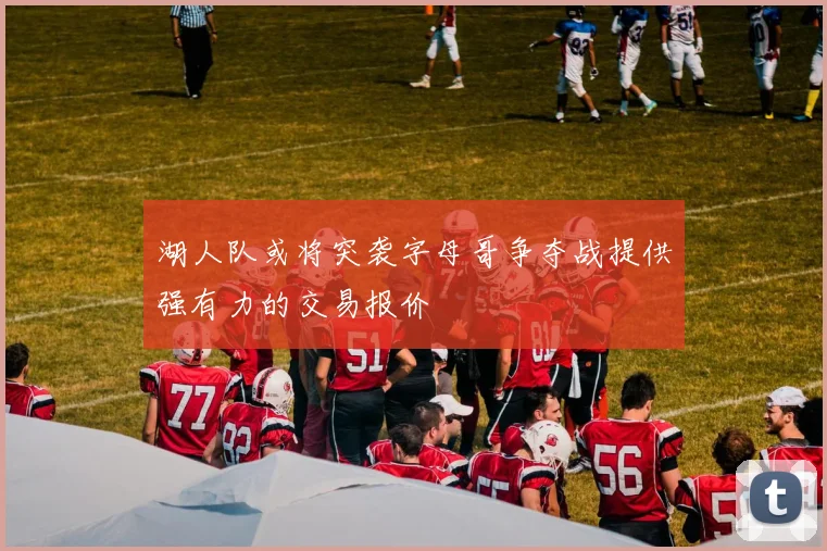 湖人队或将突袭字母哥争夺战提供强有力的交易报价