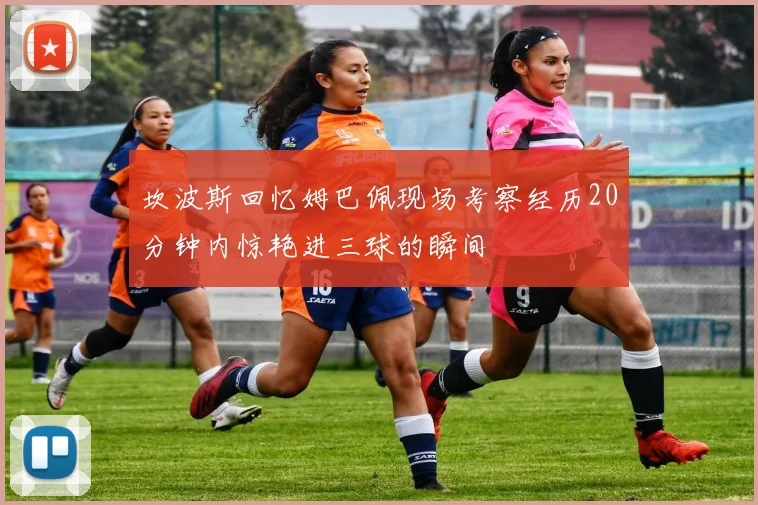 坎波斯回忆姆巴佩现场考察经历20分钟内惊艳进三球的瞬间