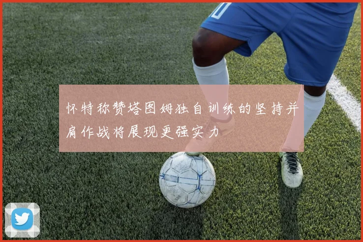 怀特称赞塔图姆独自训练的坚持并肩作战将展现更强实力