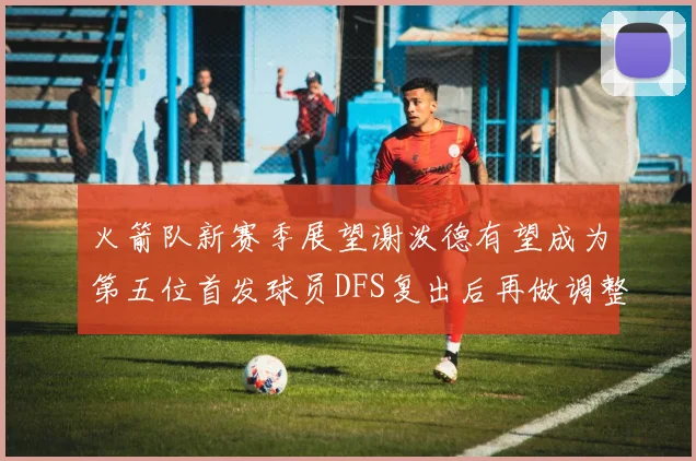 火箭队新赛季展望谢泼德有望成为第五位首发球员DFS复出后再做调整