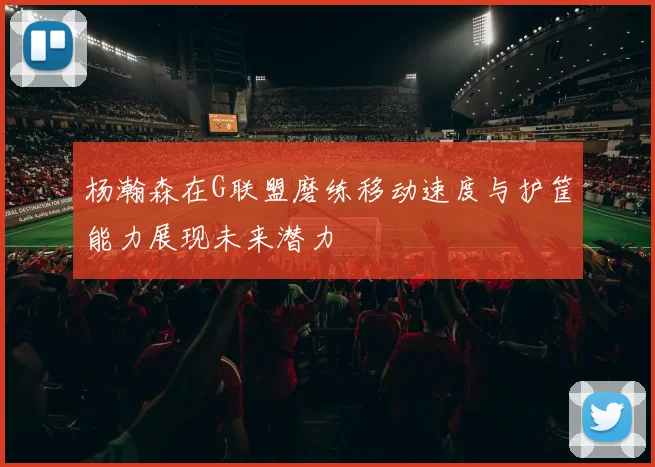 杨瀚森在G联盟磨练移动速度与护筐能力展现未来潜力