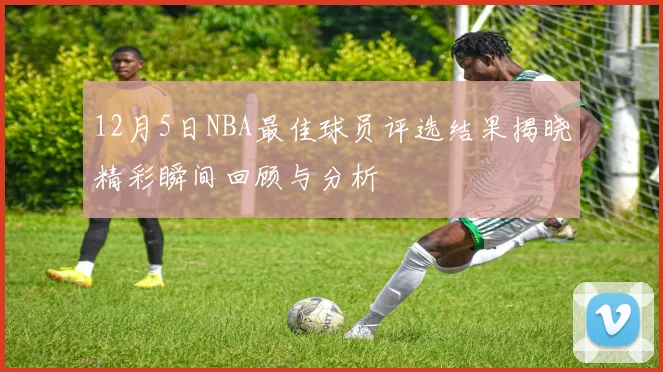 12月5日NBA最佳球员评选结果揭晓精彩瞬间回顾与分析