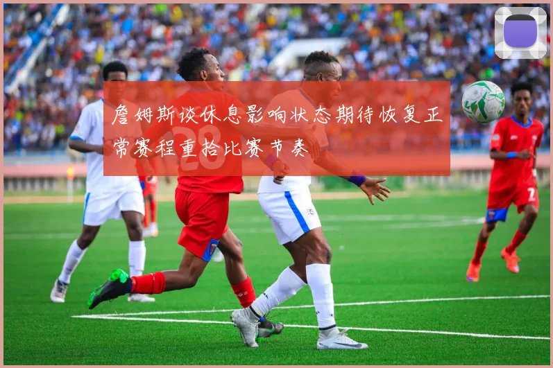 詹姆斯谈休息影响状态期待恢复正常赛程重拾比赛节奏